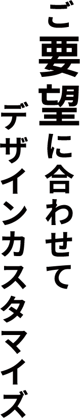 ご要望にあわせてデザインをカスタマイズ